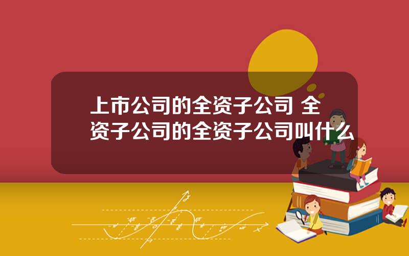 上市公司的全资子公司 全资子公司的全资子公司叫什么